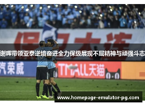 谢晖带领亚泰逆境奋进全力保级展现不屈精神与顽强斗志