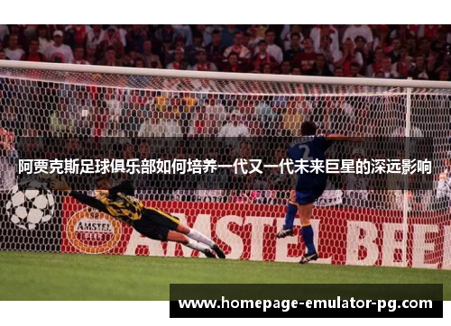 阿贾克斯足球俱乐部如何培养一代又一代未来巨星的深远影响 阿贾克斯足球俱乐部如何培养一代又一代未来巨星的深远影响