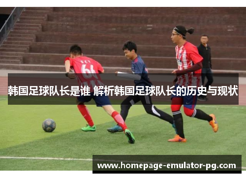 韩国足球队长是谁 解析韩国足球队长的历史与现状 韩国足球队长是谁 解析韩国足球队长的历史与现状
