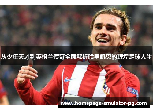 从少年天才到英格兰传奇全面解析哈里凯恩的辉煌足球人生