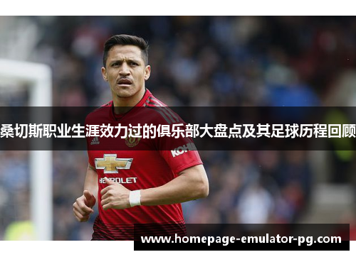 桑切斯职业生涯效力过的俱乐部大盘点及其足球历程回顾