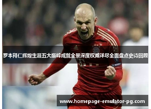 罗本拜仁辉煌生涯五大巅峰成就全景深度权威详尽全面盘点史诗回顾 罗本拜仁辉煌生涯五大巅峰成就全景深度权威详尽全面盘点史诗回顾