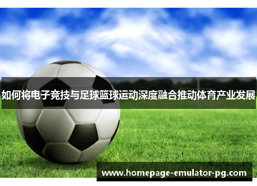 如何将电子竞技与足球篮球运动深度融合推动体育产业发展 如何将电子竞技与足球篮球运动深度融合推动体育产业发展