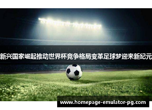 新兴国家崛起推动世界杯竞争格局变革足球梦迎来新纪元
