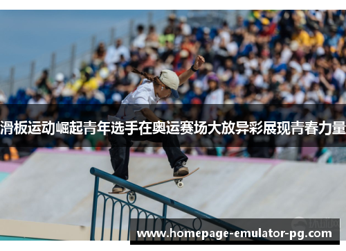 滑板运动崛起青年选手在奥运赛场大放异彩展现青春力量