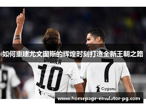如何重建尤文图斯的辉煌时刻打造全新王朝之路 如何重建尤文图斯的辉煌时刻打造全新王朝之路