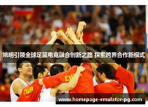 姚明引领全球足篮电竞融合创新之路 探索跨界合作新模式