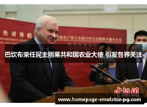 巴坎布荣任民主刚果共和国农业大使 引发各界关注 巴坎布荣任民主刚果共和国农业大使 引发各界关注