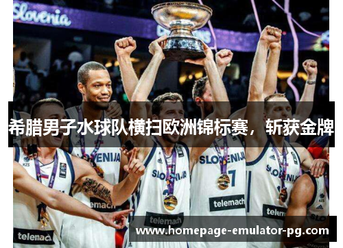希腊男子水球队横扫欧洲锦标赛，斩获金牌