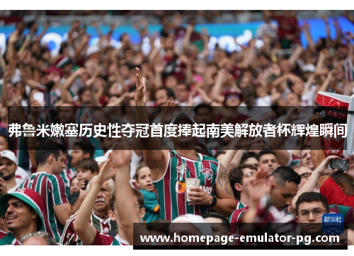 弗鲁米嫩塞历史性夺冠首度捧起南美解放者杯辉煌瞬间