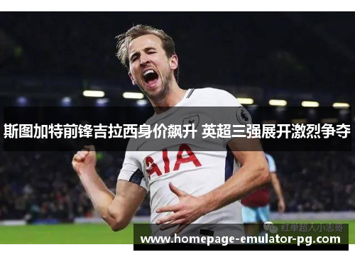 斯图加特前锋吉拉西身价飙升 英超三强展开激烈争夺 斯图加特前锋吉拉西身价飙升 英超三强展开激烈争夺