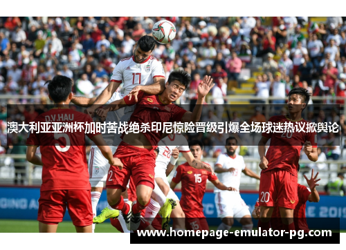澳大利亚亚洲杯加时苦战绝杀印尼惊险晋级引爆全场球迷热议掀舆论