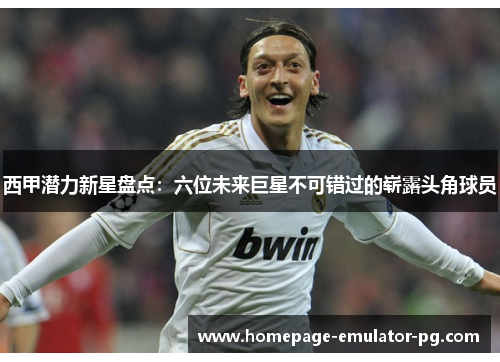 西甲潜力新星盘点：六位未来巨星不可错过的崭露头角球员