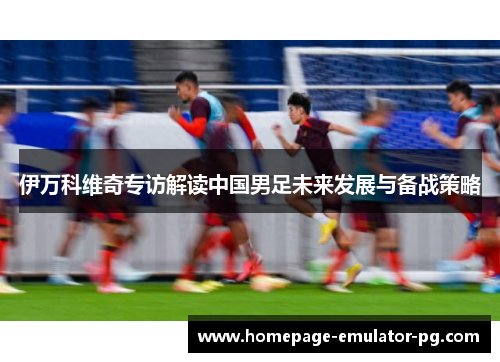伊万科维奇专访解读中国男足未来发展与备战策略