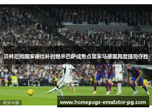 贝林厄姆国家德比补时绝杀巴萨成焦点皇家马德里再度强势夺胜