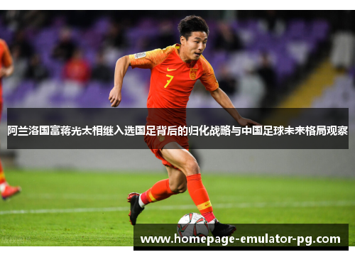 阿兰洛国富蒋光太相继入选国足背后的归化战略与中国足球未来格局观察