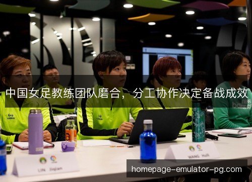中国女足教练团队磨合,分工协作决定备战成效 中国女足教练团队磨合,分工协作决定备战成效